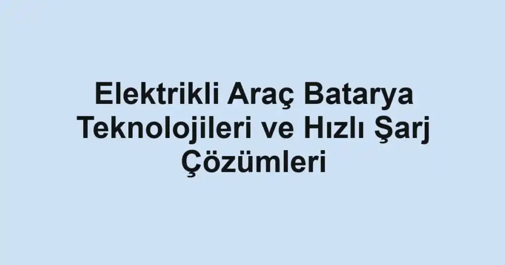 Elektrikli Araç Batarya Teknolojileri ve Hızlı Şarj Çözümleri